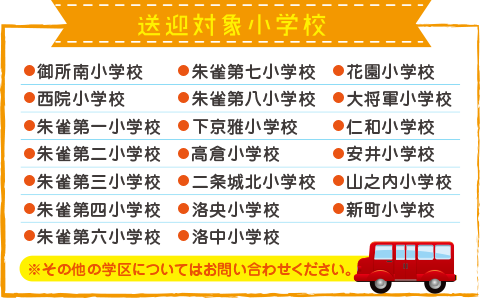 送迎対象小学校:●御所南小学校●西院小学校●朱雀第一小学校●朱雀第二小学校●朱雀第三小学校●朱雀第四小学校●朱雀第六小学校 ●朱雀第七小学校●朱雀第八小学校●下京雅小学校●高倉小学校●二条城北小学校●洛央小学校●洛中小学校